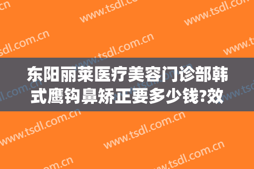 东阳丽莱医疗美容门诊部韩式鹰钩鼻矫正要多少钱?效果怎么样?(东阳丽莱国际整形)