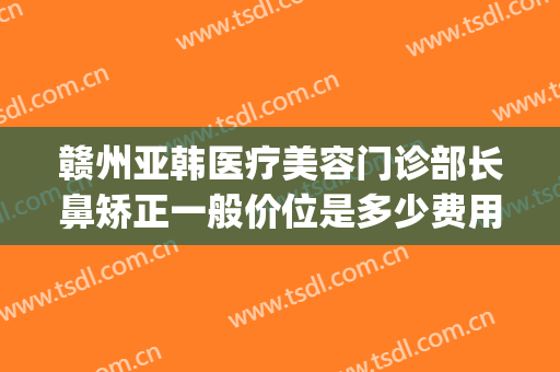 赣州亚韩医疗美容门诊部长鼻矫正一般价位是多少费用?靠谱吗?(赣州亚韩美容整形医院地址)