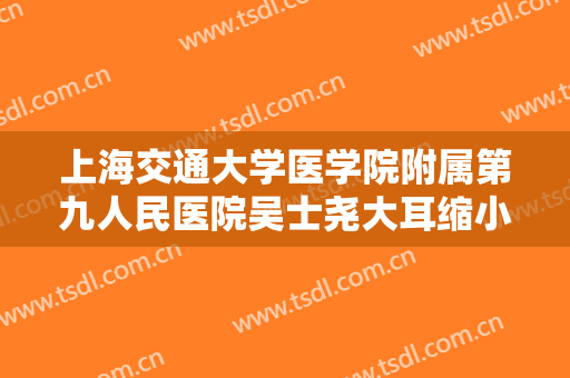 上海交通大学医学院附属第九人民医院吴士尧大耳缩小术需要多少钱?效果怎么样?