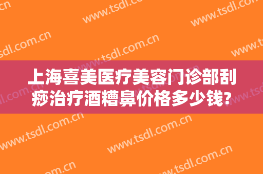 上海喜美医疗美容门诊部刮痧治疗酒糟鼻价格多少钱?需要多久恢复?