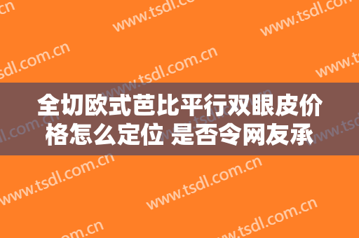 全切欧式芭比平行双眼皮价格怎么定位 是否令网友承受
