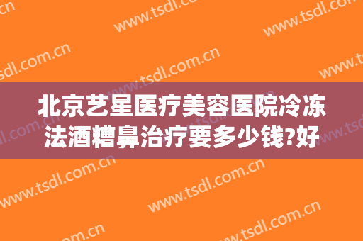 北京艺星医疗美容医院冷冻法酒糟鼻治疗要多少钱?好不好?(冷冻治疗酒糟鼻效果好嘛)