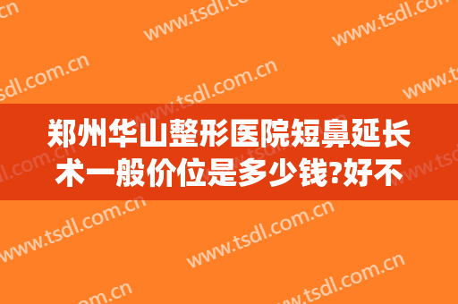 郑州华山整形医院短鼻延长术一般价位是多少钱?好不好?(郑州华山整形医院怎么样评价一下)