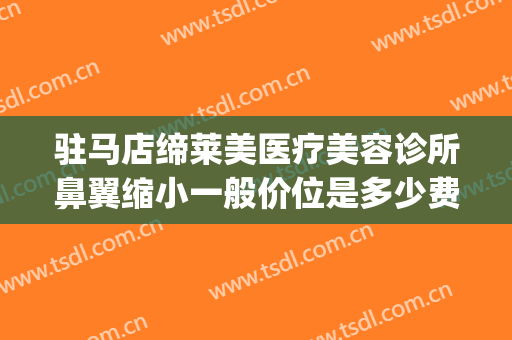 驻马店缔莱美医疗美容诊所鼻翼缩小一般价位是多少费用?好不好?(驻马店缔莱美整形医院做双眼皮好吗)