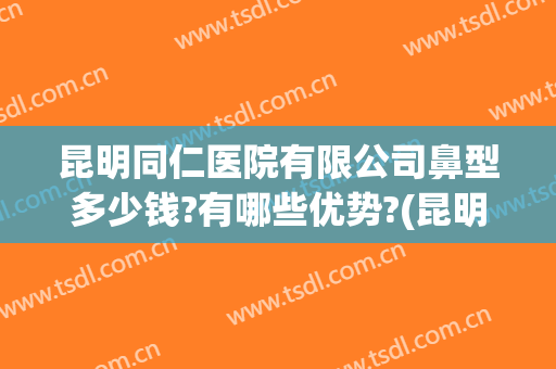 昆明同仁医院有限公司鼻型多少钱?有哪些优势?(昆明做鼻综合哪家医院好)