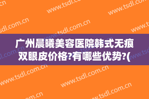 广州晨曦美容医院韩式无痕双眼皮价格?有哪些优势?(广州韩式无创双眼皮)