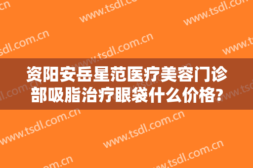 资阳安岳星范医疗美容门诊部吸脂治疗眼袋什么价格?需要多久恢复?