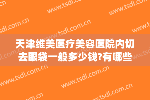 天津维美医疗美容医院内切去眼袋一般多少钱?有哪些优势?(天津医科大学眼科医院切眼袋怎么样)