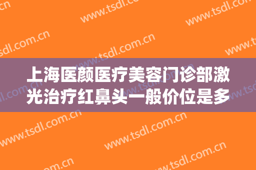 上海医颜医疗美容门诊部激光治疗红鼻头一般价位是多少钱?可靠吗?(上海靓颜医疗美容)