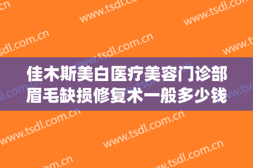 佳木斯美白医疗美容门诊部眉毛缺损修复术一般多少钱?可靠吗?(佳木斯美容整形医院)