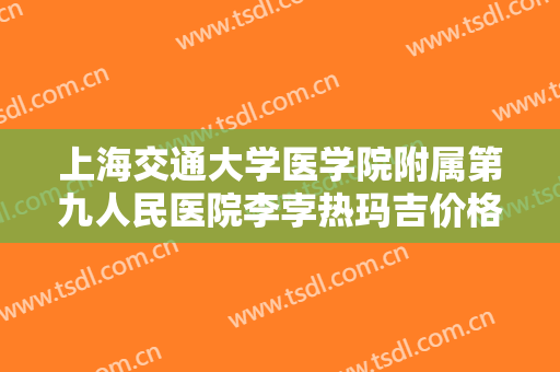 上海交通大学医学院附属第九人民医院李孛热玛吉价格表!好不好?