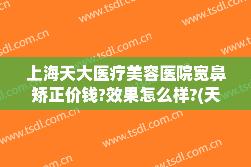 上海天大医疗美容医院宽鼻矫正价钱?效果怎么样?(天津鼻子整形医院)