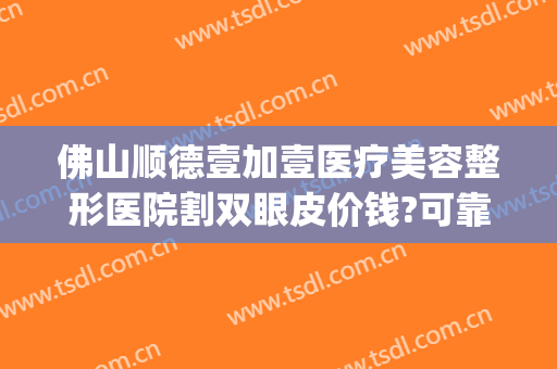 佛山顺德壹加壹医疗美容整形医院割双眼皮价钱?可靠吗?(佛山市一医院可以割双眼皮吗)
