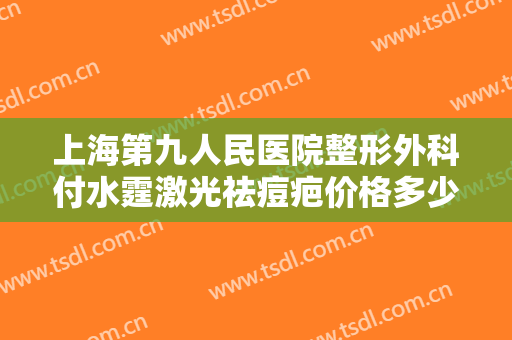 上海第九人民医院整形外科付水霆激光祛痘疤价格多少钱?靠谱吗?