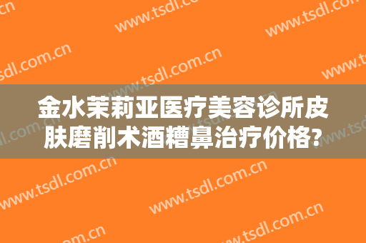金水茉莉亚医疗美容诊所皮肤磨削术酒糟鼻治疗价格?有哪些优势?