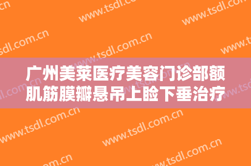广州美莱医疗美容门诊部额肌筋膜瓣悬吊上睑下垂治疗什么价格?怎么样?