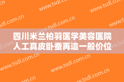 四川米兰柏羽医学美容医院人工真皮卧蚕再造一般价位是多少?需要多久恢复?