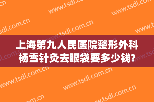 上海第九人民医院整形外科杨雪针灸去眼袋要多少钱?需要多久恢复?(上海第九人民医院整形眼袋专家)