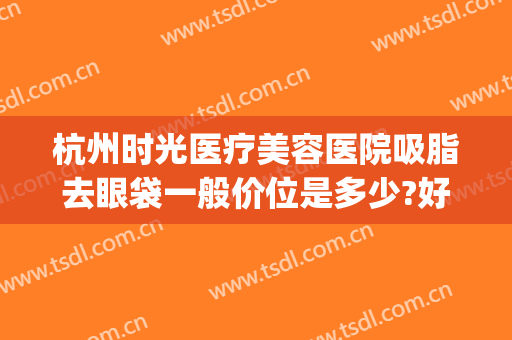 杭州时光医疗美容医院吸脂去眼袋一般价位是多少?好不好?(杭州眼部吸脂医院哪家好)