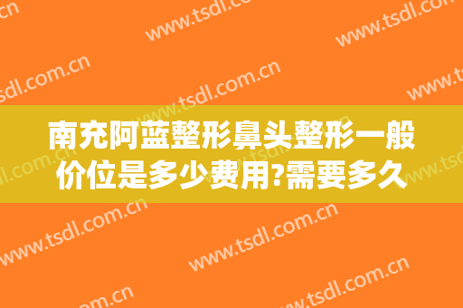 南充阿蓝整形鼻头整形一般价位是多少费用?需要多久恢复?(南充阿蓝整形怎么样)