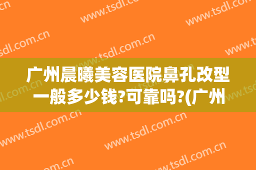 广州晨曦美容医院鼻孔改型一般多少钱?可靠吗?(广州曙光医院隆鼻怎么样)