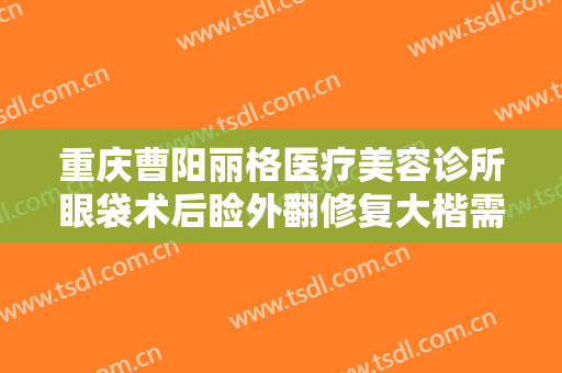重庆曹阳丽格医疗美容诊所眼袋术后睑外翻修复大楷需要多少费用?多长时间恢复?