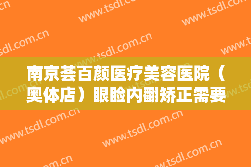 南京荟百颜医疗美容医院（奥体店）眼睑内翻矫正需要多少钱?可靠吗?(南京塑美颜整形医院)