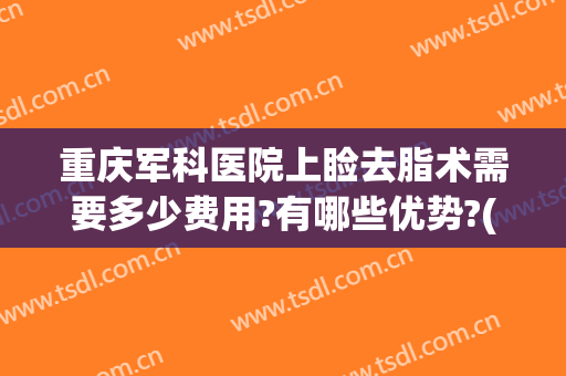 重庆军科医院上睑去脂术需要多少费用?有哪些优势?(重庆做吸脂手术多少钱)