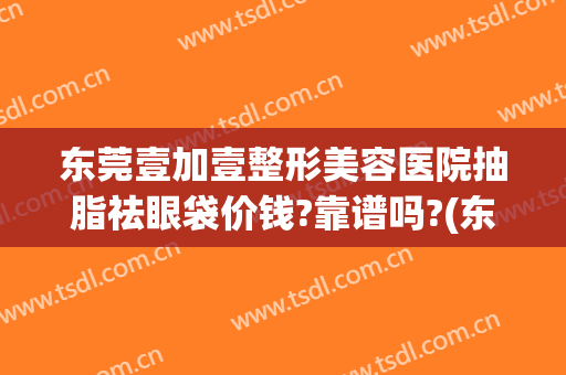 东莞壹加壹整形美容医院抽脂祛眼袋价钱?靠谱吗?(东莞壹加医疗美容医院怎么样)