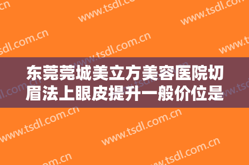 东莞莞城美立方美容医院切眉法上眼皮提升一般价位是多少费用?靠谱吗?