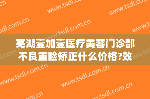 芜湖壹加壹医疗美容门诊部不良重睑矫正什么价格?效果怎么样?(安徽壹加医疗美容医院)