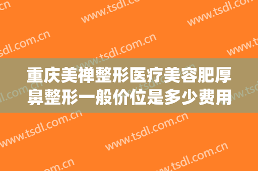 重庆美禅整形医疗美容肥厚鼻整形一般价位是多少费用?有哪些优势?(整形重庆美容医院)