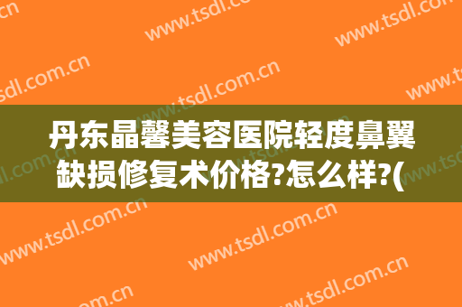 丹东晶馨美容医院轻度鼻翼缺损修复术价格?怎么样?(丹东晶馨整形)