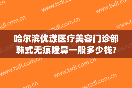 哈尔滨优漾医疗美容门诊部韩式无痕隆鼻一般多少钱?怎么样?(哈尔滨优漾医疗整形怎么样)