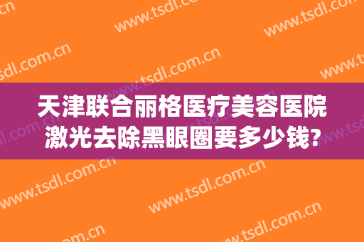 天津联合丽格医疗美容医院激光去除黑眼圈要多少钱?有哪些优势?(激光祛除黑眼圈手术价格多少有人做过吗)