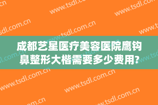 成都艺星医疗美容医院鹰钩鼻整形大楷需要多少费用?靠谱吗?(重庆隆鼻那个整形医院好)