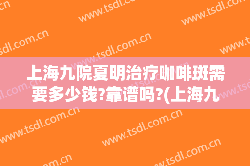 上海九院夏明治疗咖啡斑需要多少钱?靠谱吗?(上海九院咖啡斑激光要多少费用)