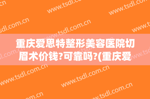 重庆爱思特整形美容医院切眉术价钱?可靠吗?(重庆爱思特整形美容医院切眉术价钱?可靠吗多少)