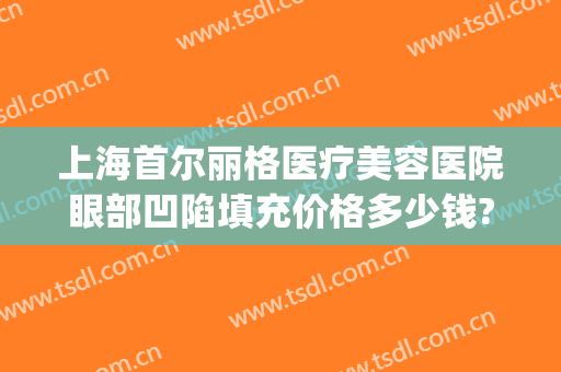 上海首尔丽格医疗美容医院眼部凹陷填充价格多少钱?多长时间恢复?(首尔丽格脂肪填充怎么样)