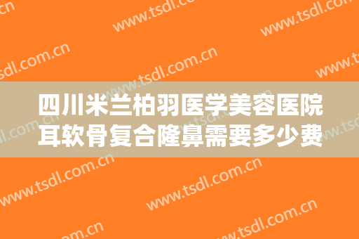 四川米兰柏羽医学美容医院耳软骨复合隆鼻需要多少费用?好不好?(成都米兰柏羽医学美容医院正规吗?)