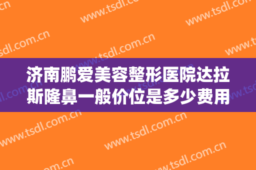 济南鹏爱美容整形医院达拉斯隆鼻一般价位是多少费用?靠谱吗?(济南鹏爱整形电话)