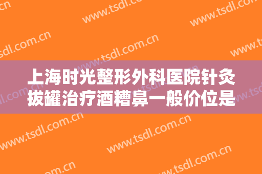 上海时光整形外科医院针灸拔罐治疗酒糟鼻一般价位是多少费用?可靠吗?
