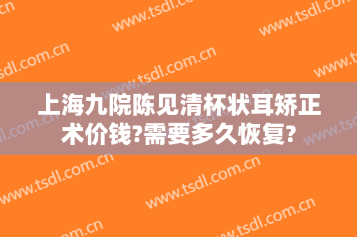上海九院陈见清杯状耳矫正术价钱?需要多久恢复?