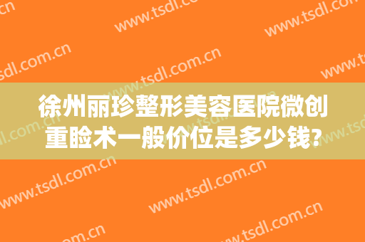徐州丽珍整形美容医院微创重睑术一般价位是多少钱?有哪些优势?(徐州黛珍医美整形医院怎么样)