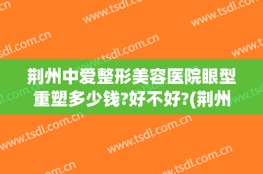 荆州中爱整形美容医院眼型重塑多少钱?好不好?(荆州做整形中心医院)