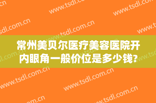 常州美贝尔医疗美容医院开内眼角一般价位是多少钱?好不好?(常州美贝尔医疗美容整形医院)