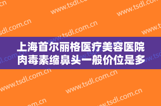 上海首尔丽格医疗美容医院肉毒素缩鼻头一般价位是多少费用?效果怎么样?