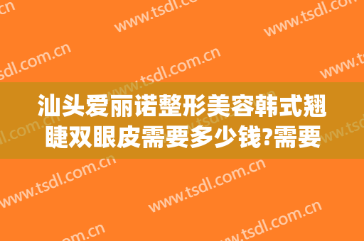 汕头爱丽诺整形美容韩式翘睫双眼皮需要多少钱?需要多久恢复?(汕头割双眼皮大概要价格)