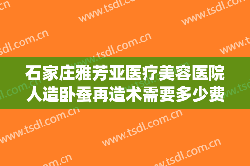石家庄雅芳亚医疗美容医院人造卧蚕再造术需要多少费用?好不好?(石家庄雅芳亚整形美容医院)