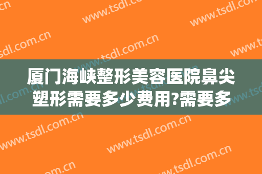 厦门海峡整形美容医院鼻尖塑形需要多少费用?需要多久恢复?(厦门海峡医疗整形美容医院)